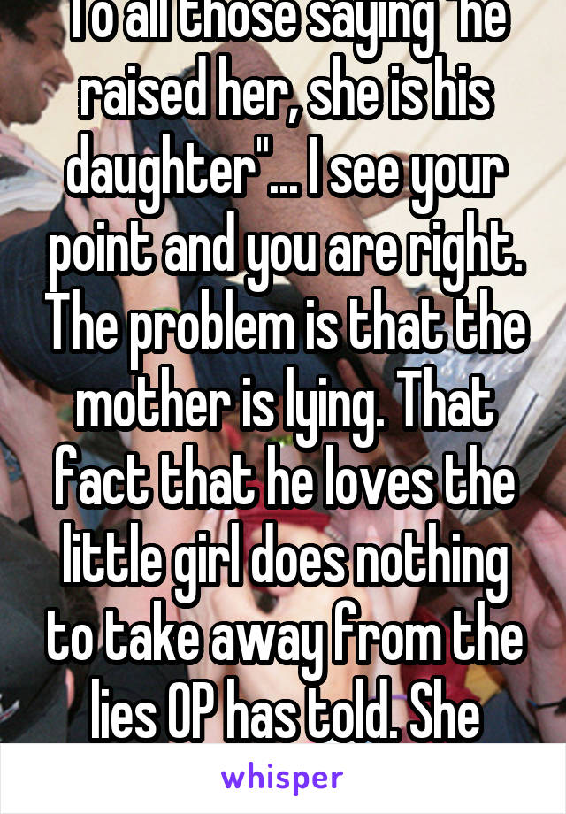 To all those saying "he raised her, she is his daughter"... I see your point and you are right. The problem is that the mother is lying. That fact that he loves the little girl does nothing to take away from the lies OP has told. She NEEDS to come clean. 