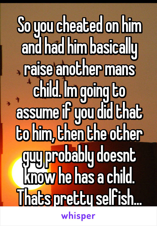 So you cheated on him and had him basically raise another mans child. Im going to assume if you did that to him, then the other guy probably doesnt know he has a child. Thats pretty selfish...