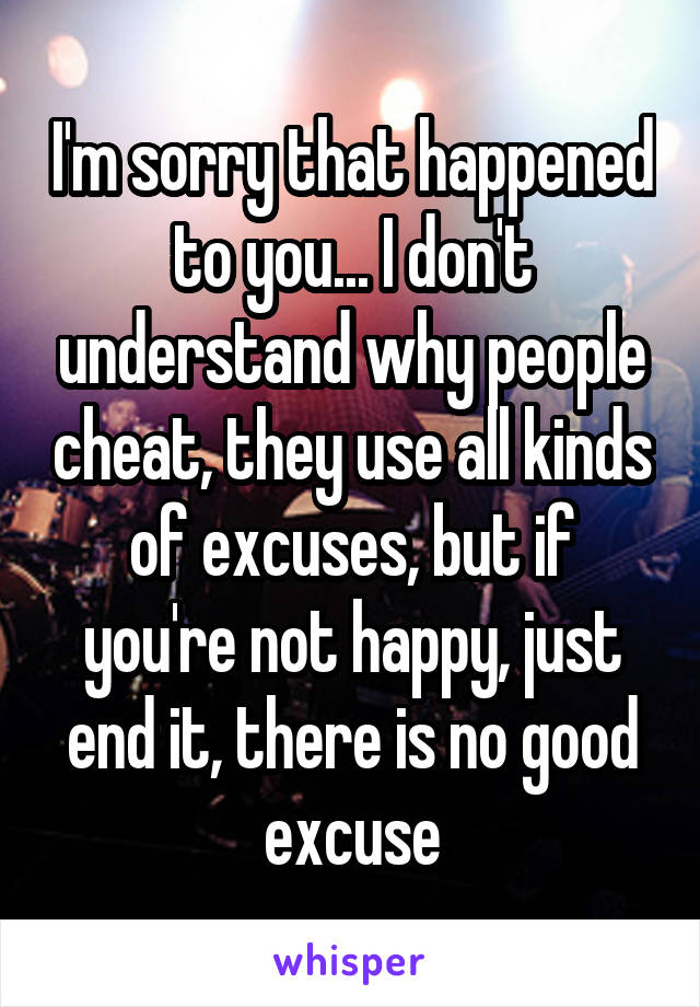 I'm sorry that happened to you... I don't understand why people cheat, they use all kinds of excuses, but if you're not happy, just end it, there is no good excuse