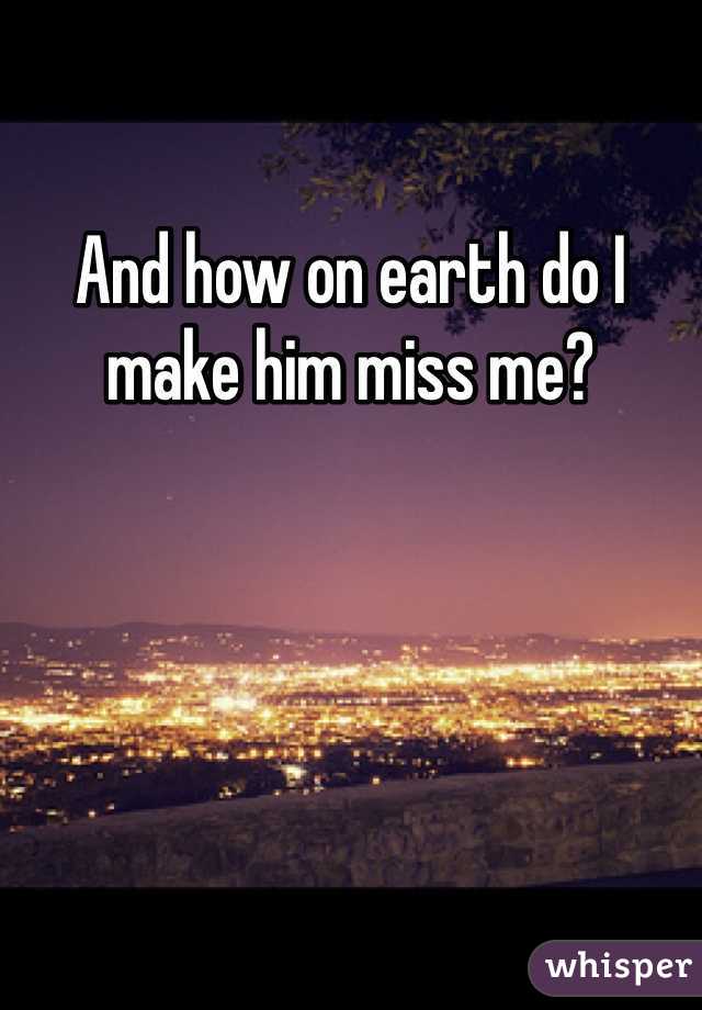 And how on earth do I make him miss me?