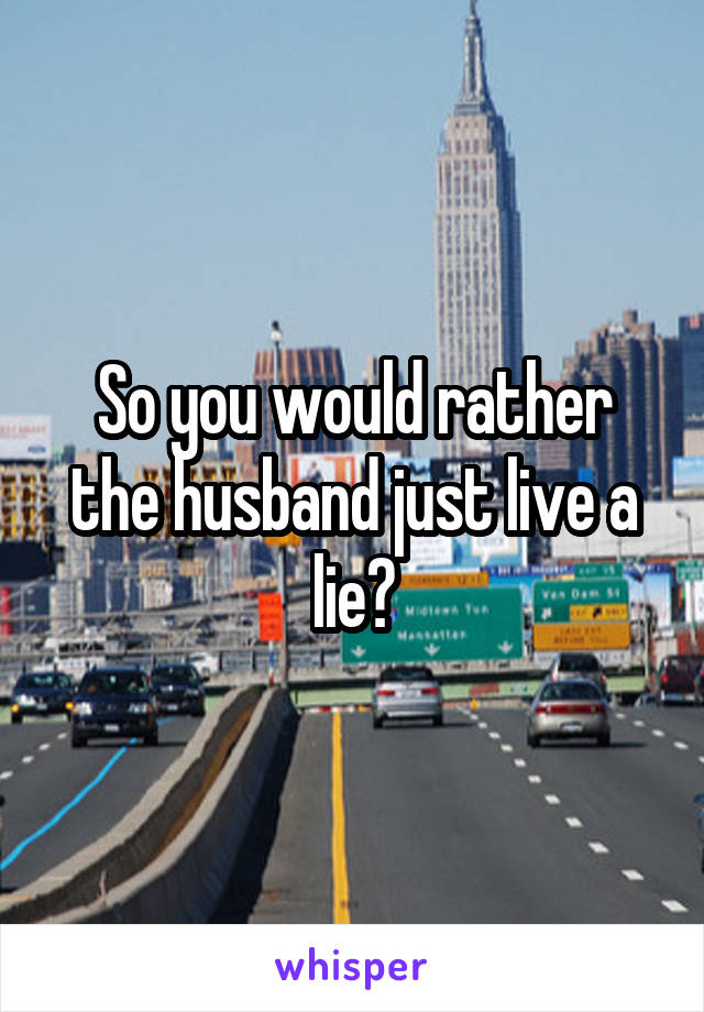 So you would rather the husband just live a lie?