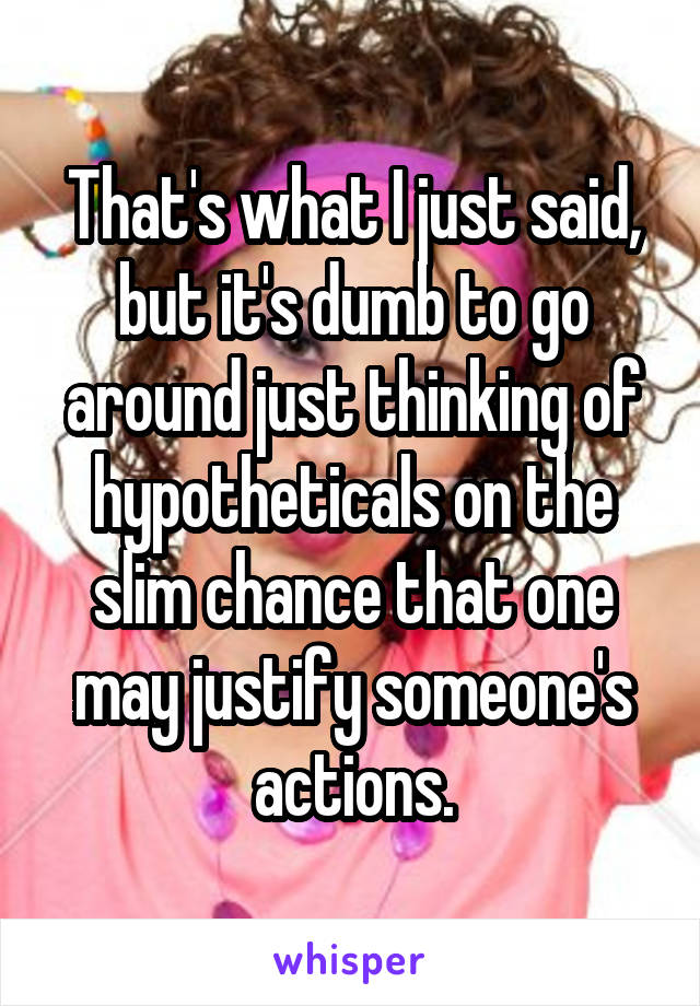 That's what I just said, but it's dumb to go around just thinking of hypotheticals on the slim chance that one may justify someone's actions.