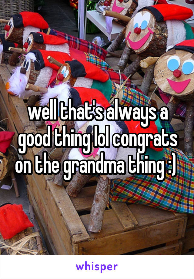 well that's always a good thing lol congrats on the grandma thing :) 