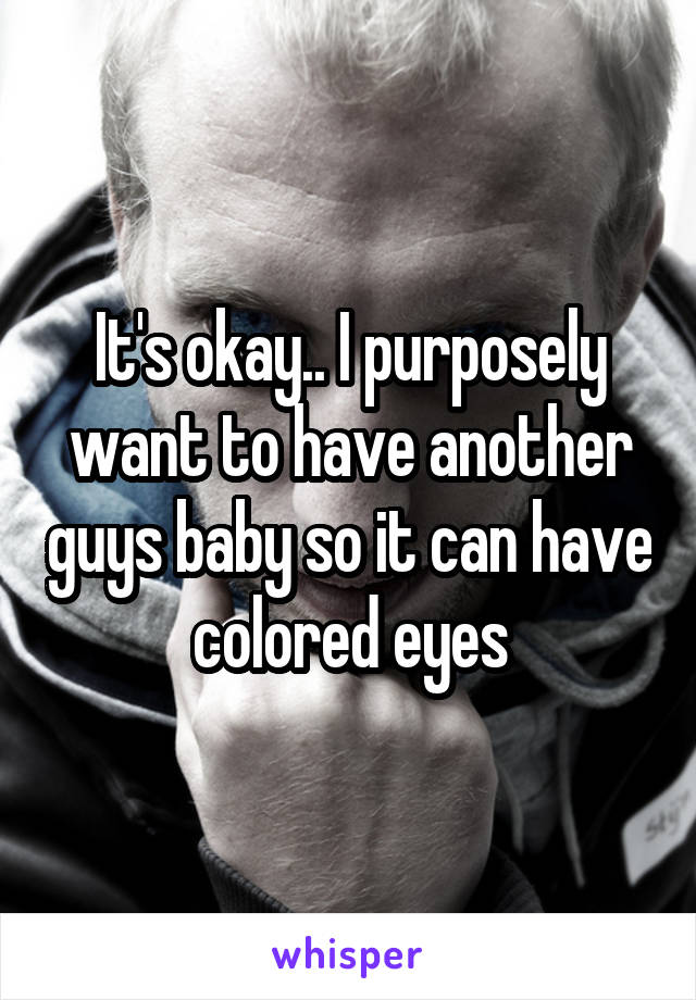 It's okay.. I purposely want to have another guys baby so it can have colored eyes