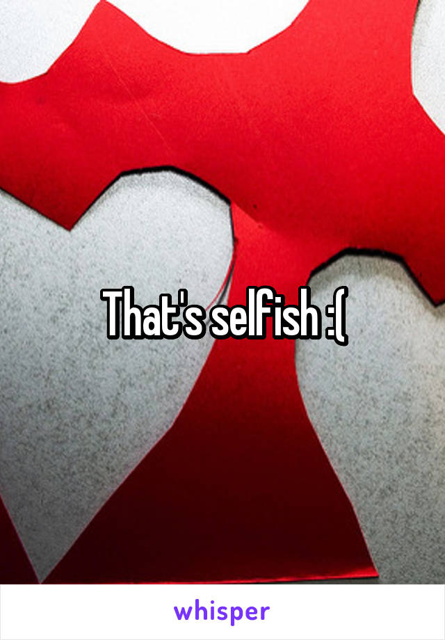 That's selfish :(