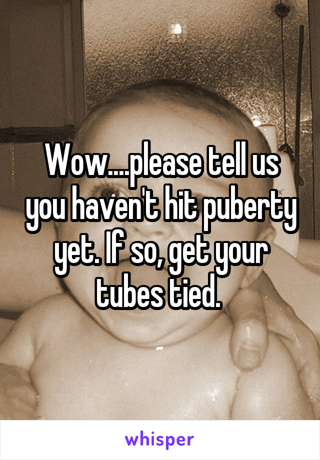 Wow....please tell us you haven't hit puberty yet. If so, get your tubes tied. 