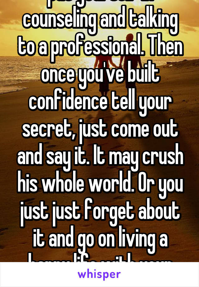 put yourself in counseling and talking to a professional. Then once you've built confidence tell your secret, just come out and say it. It may crush his whole world. Or you just just forget about it and go on living a happy life with your family.