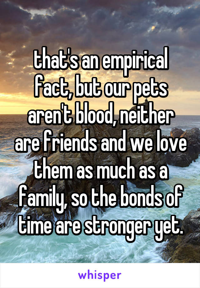 that's an empirical fact, but our pets aren't blood, neither are friends and we love them as much as a family, so the bonds of time are stronger yet.