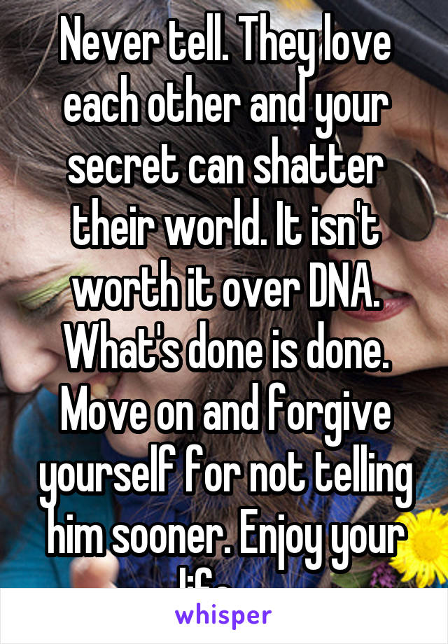 Never tell. They love each other and your secret can shatter their world. It isn't worth it over DNA. What's done is done. Move on and forgive yourself for not telling him sooner. Enjoy your life.    