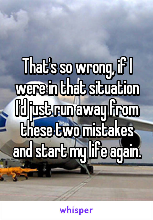 That's so wrong, if I were in that situation I'd just run away from these two mistakes and start my life again.