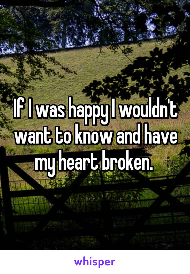 If I was happy I wouldn't want to know and have my heart broken. 