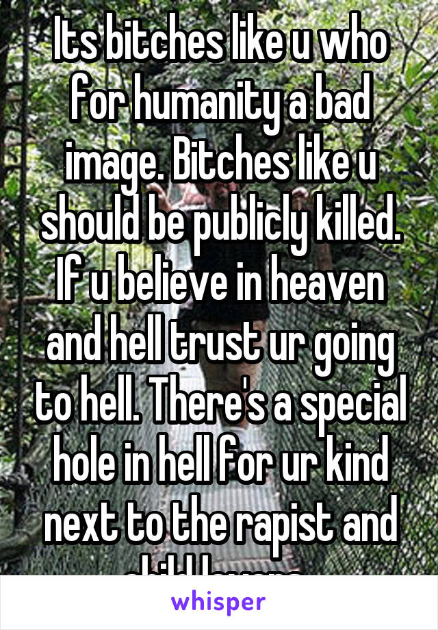 Its bitches like u who for humanity a bad image. Bitches like u should be publicly killed. If u believe in heaven and hell trust ur going to hell. There's a special hole in hell for ur kind next to the rapist and child lovers. 