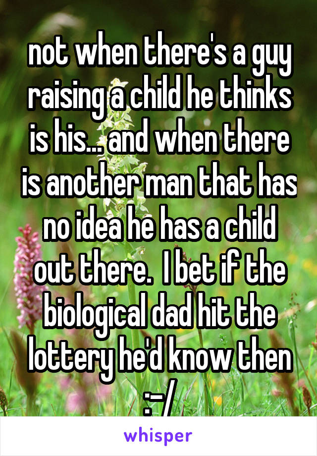 not when there's a guy raising a child he thinks is his... and when there is another man that has no idea he has a child out there.  I bet if the biological dad hit the lottery he'd know then :-/