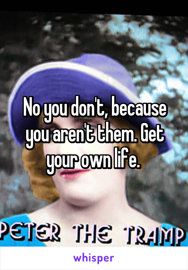 No you don't, because you aren't them. Get your own life. 