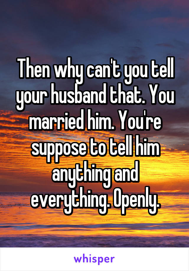 Then why can't you tell your husband that. You married him. You're suppose to tell him anything and everything. Openly.