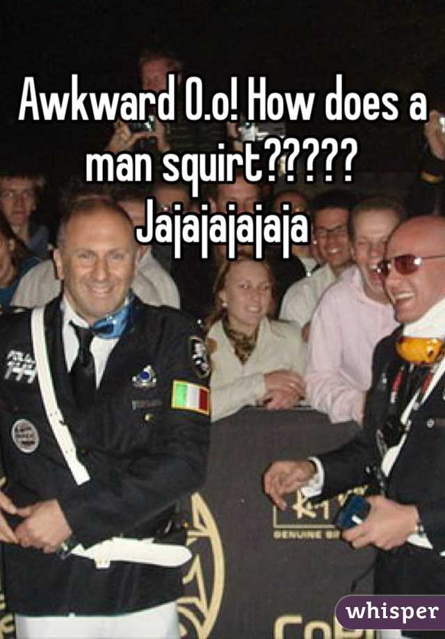 Awkward O.o! How does a man squirt????? Jajajajajaja 