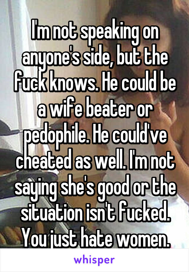 I'm not speaking on anyone's side, but the fuck knows. He could be a wife beater or pedophile. He could've cheated as well. I'm not saying she's good or the situation isn't fucked. You just hate women.