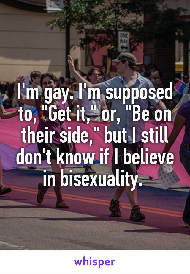I'm gay. I'm supposed to, "Get it," or, "Be on their side," but I still don't know if I believe in bisexuality. 