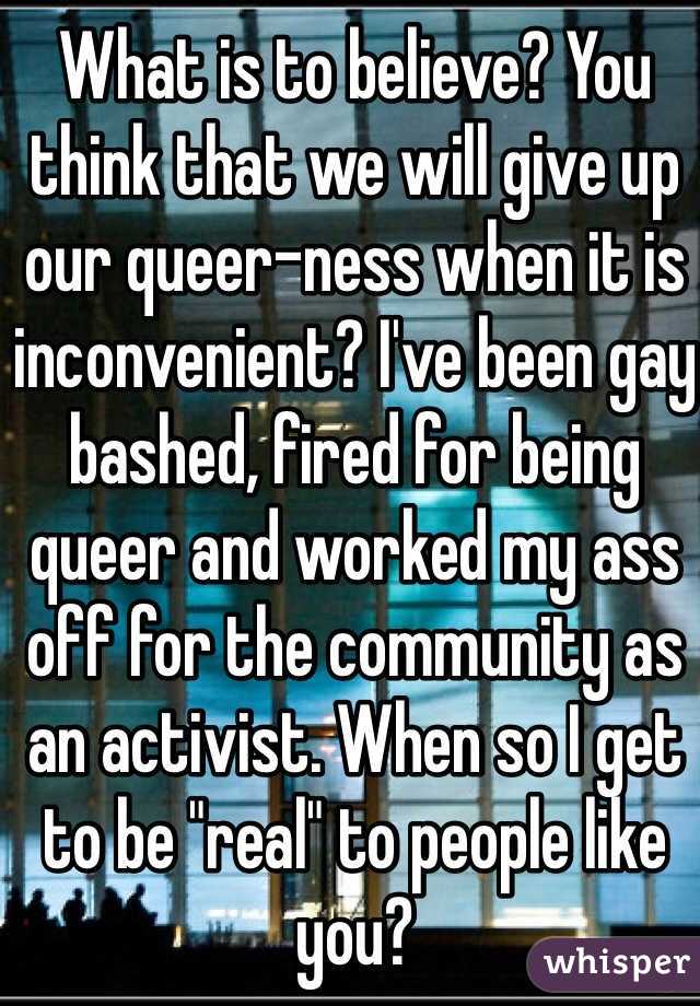 What is to believe? You think that we will give up our queer-ness when it is inconvenient? I've been gay bashed, fired for being queer and worked my ass off for the community as an activist. When so I get to be "real" to people like you?