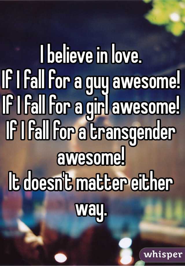 I believe in love. 
If I fall for a guy awesome! 
If I fall for a girl awesome! 
If I fall for a transgender awesome! 
It doesn't matter either way. 