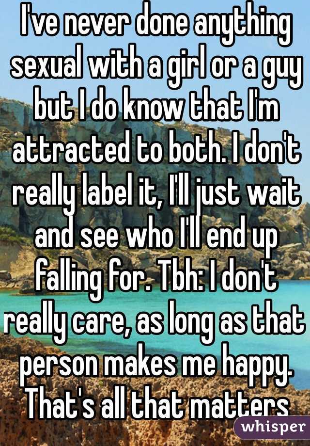 I've never done anything sexual with a girl or a guy but I do know that I'm attracted to both. I don't really label it, I'll just wait and see who I'll end up falling for. Tbh: I don't really care, as long as that person makes me happy. That's all that matters 