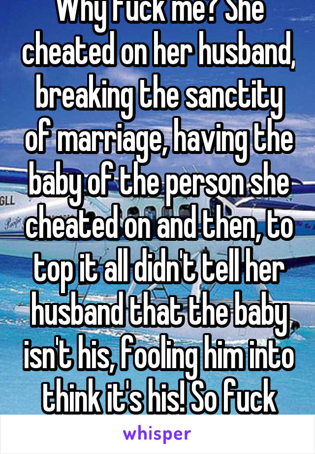 Why fuck me? She cheated on her husband, breaking the sanctity of marriage, having the baby of the person she cheated on and then, to top it all didn't tell her husband that the baby isn't his, fooling him into think it's his! So fuck you !