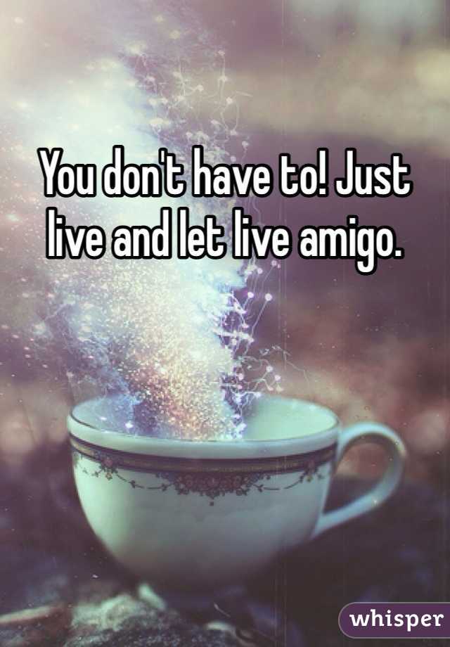 You don't have to! Just live and let live amigo. 