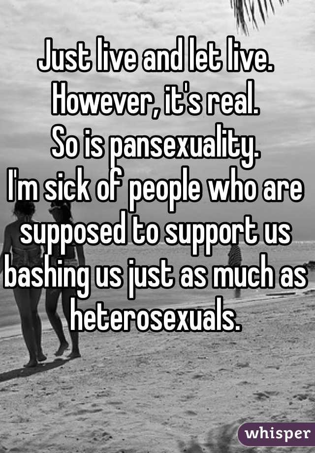 Just live and let live. However, it's real.
So is pansexuality.
I'm sick of people who are supposed to support us bashing us just as much as heterosexuals.