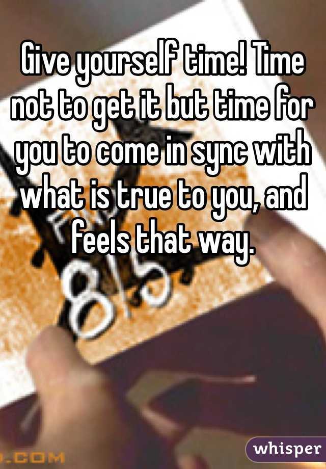 Give yourself time! Time not to get it but time for you to come in sync with what is true to you, and feels that way.