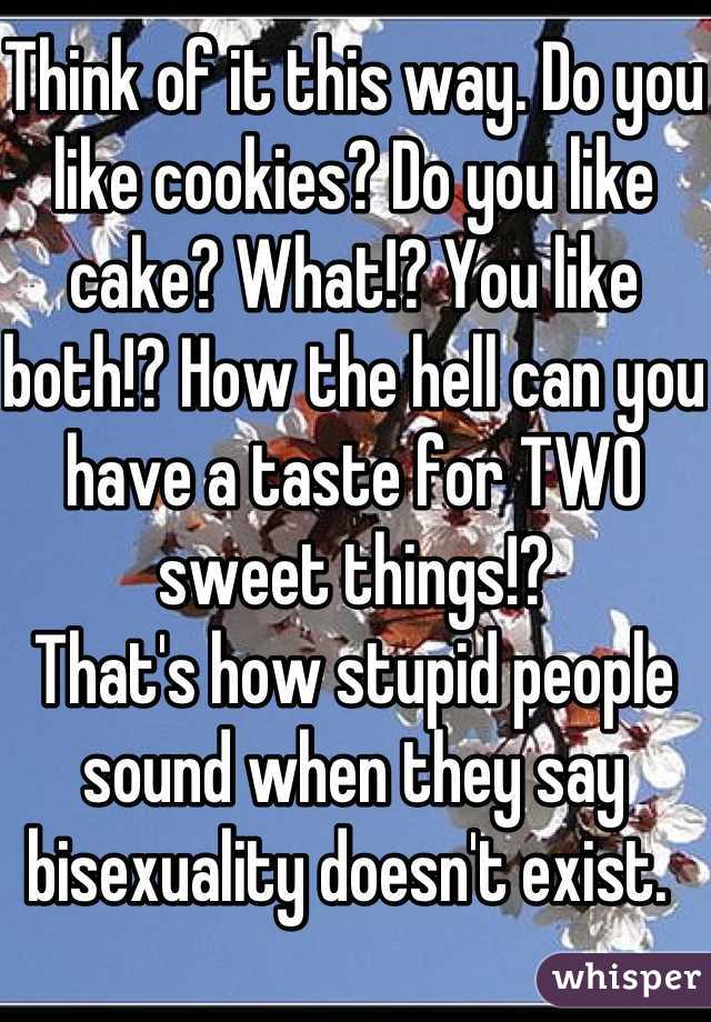 Think of it this way. Do you like cookies? Do you like cake? What!? You like both!? How the hell can you have a taste for TWO sweet things!? 
That's how stupid people sound when they say bisexuality doesn't exist. 