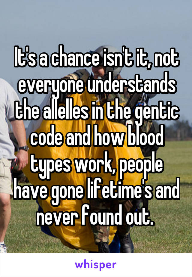 It's a chance isn't it, not everyone understands the allelles in the gentic code and how blood types work, people have gone lifetime's and never found out. 