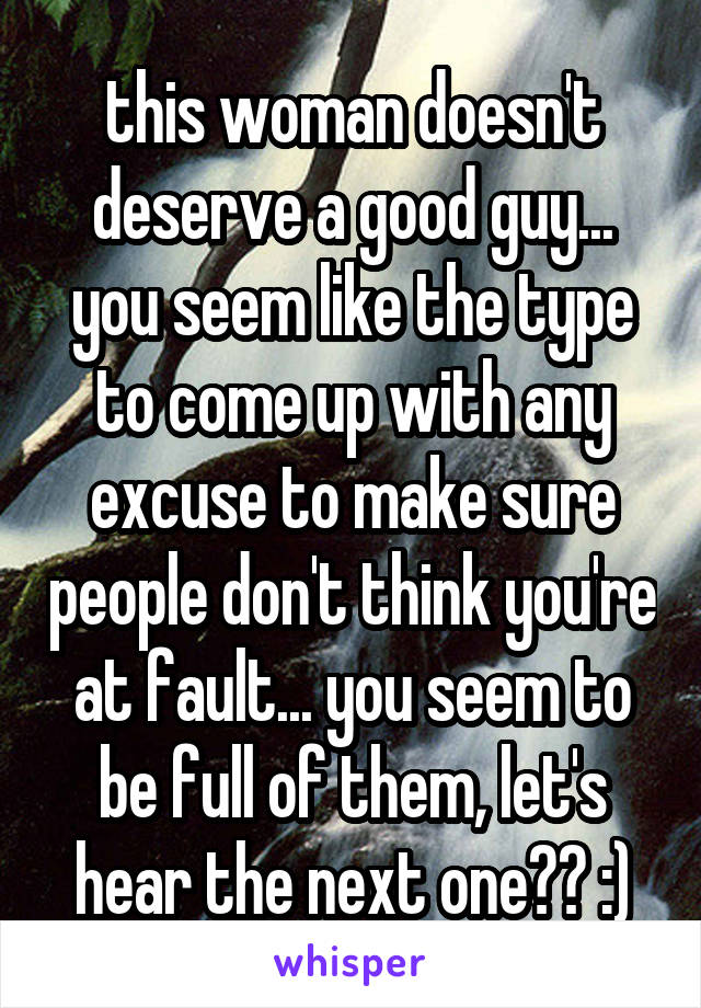 this woman doesn't deserve a good guy... you seem like the type to come up with any excuse to make sure people don't think you're at fault... you seem to be full of them, let's hear the next one?? :)