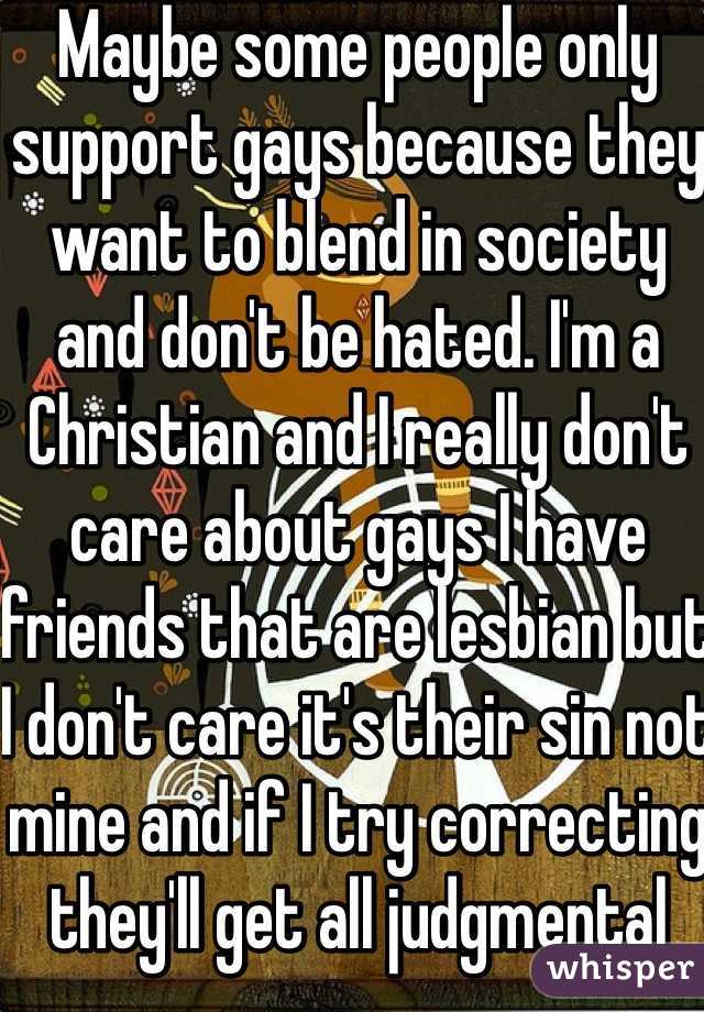 Maybe some people only support gays because they want to blend in society and don't be hated. I'm a Christian and I really don't care about gays I have friends that are lesbian but I don't care it's their sin not mine and if I try correcting they'll get all judgmental 