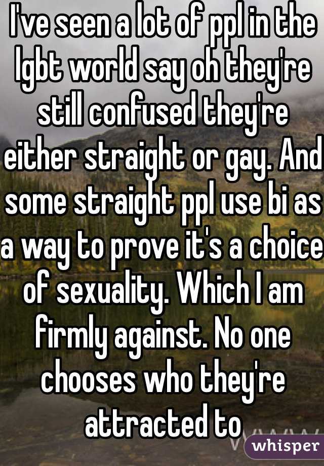 I've seen a lot of ppl in the lgbt world say oh they're still confused they're either straight or gay. And some straight ppl use bi as a way to prove it's a choice of sexuality. Which I am firmly against. No one chooses who they're attracted to