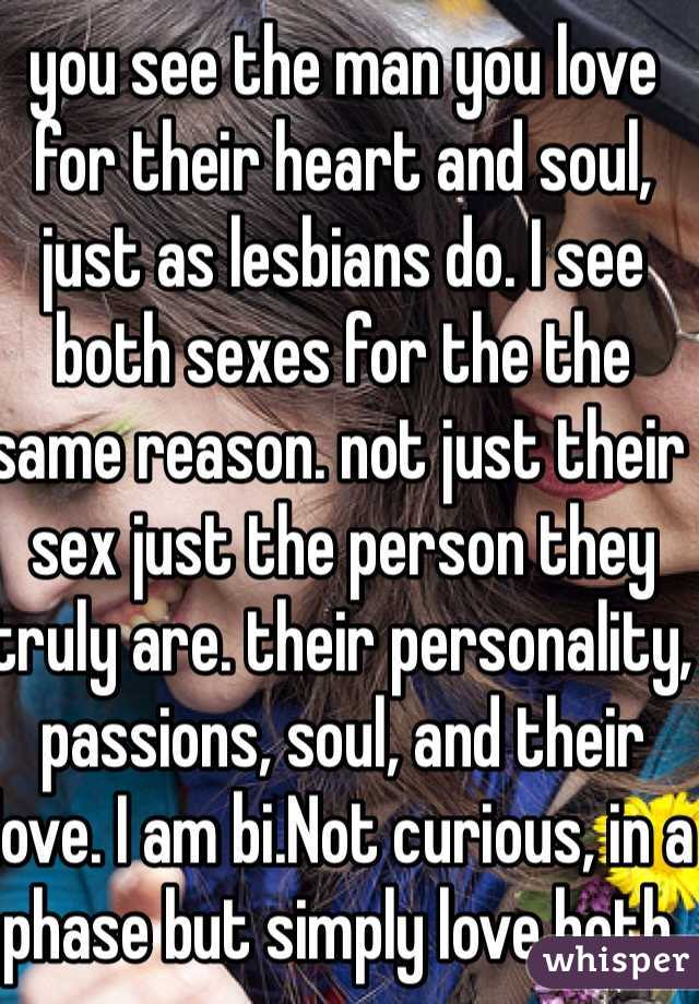 you see the man you love for their heart and soul, just as lesbians do. I see both sexes for the the same reason. not just their sex just the person they truly are. their personality, passions, soul, and their love. I am bi.Not curious, in a phase but simply love both.