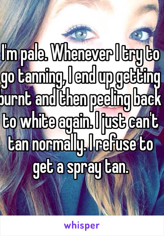 I'm pale. Whenever I try to go tanning, I end up getting burnt and then peeling back to white again. I just can't tan normally. I refuse to get a spray tan.