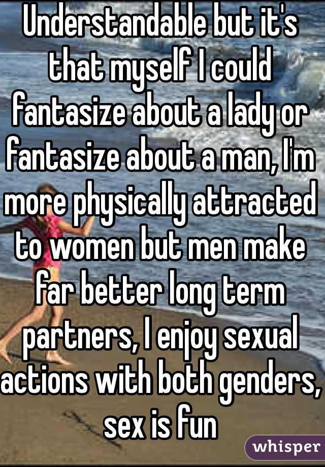 Understandable but it's that myself I could fantasize about a lady or fantasize about a man, I'm more physically attracted to women but men make far better long term partners, I enjoy sexual actions with both genders, sex is fun