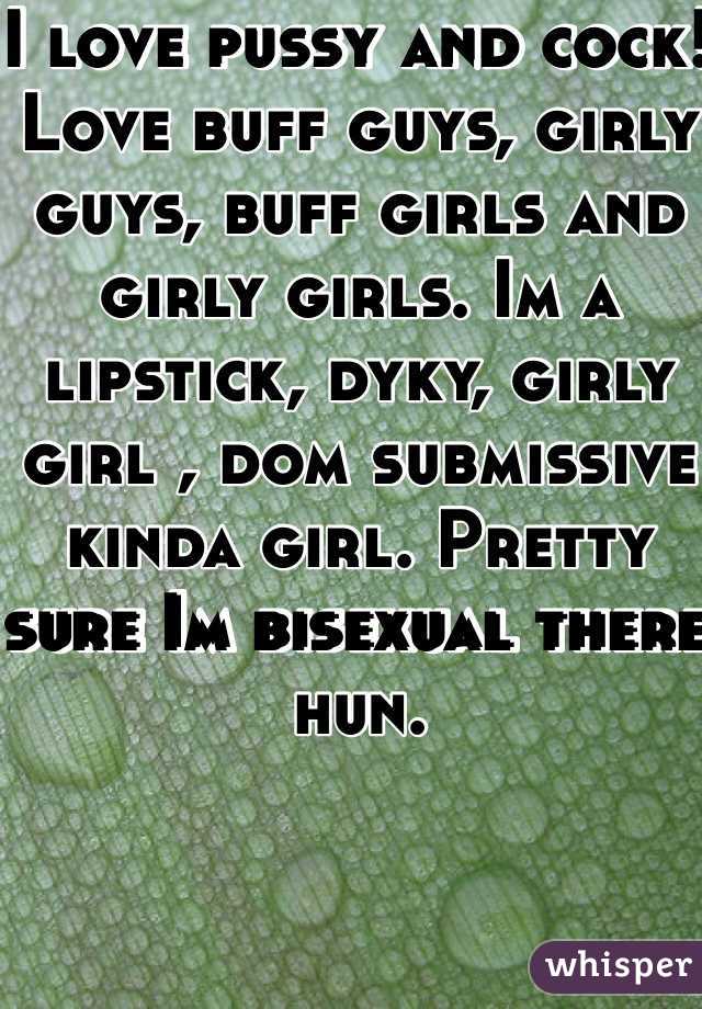 I love pussy and cock! Love buff guys, girly guys, buff girls and girly girls. Im a lipstick, dyky, girly girl , dom submissive kinda girl. Pretty sure Im bisexual there hun. 