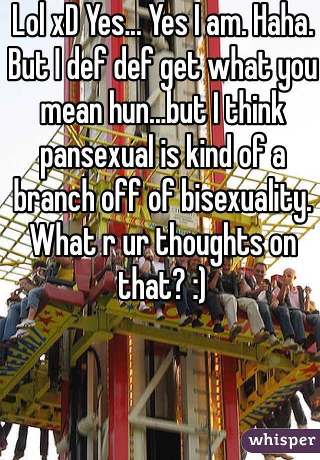 Lol xD Yes... Yes I am. Haha. But I def def get what you mean hun...but I think pansexual is kind of a branch off of bisexuality. What r ur thoughts on that? :) 