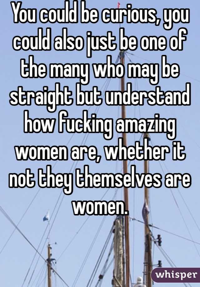 You could be curious, you could also just be one of the many who may be straight but understand how fucking amazing women are, whether it not they themselves are women.