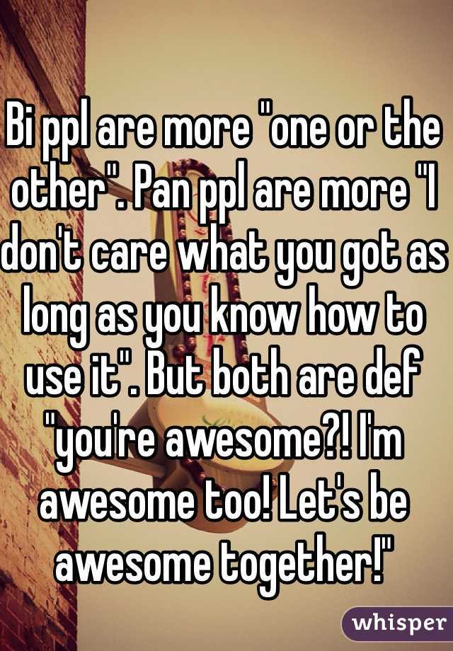 Bi ppl are more "one or the other". Pan ppl are more "I don't care what you got as long as you know how to use it". But both are def "you're awesome?! I'm awesome too! Let's be awesome together!" 