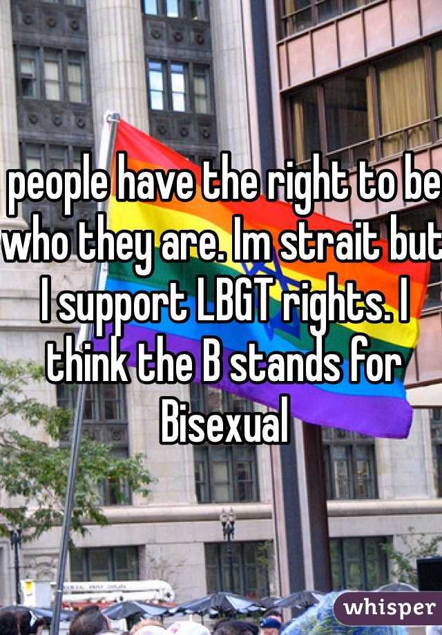 people have the right to be who they are. Im strait but I support LBGT rights. I think the B stands for Bisexual