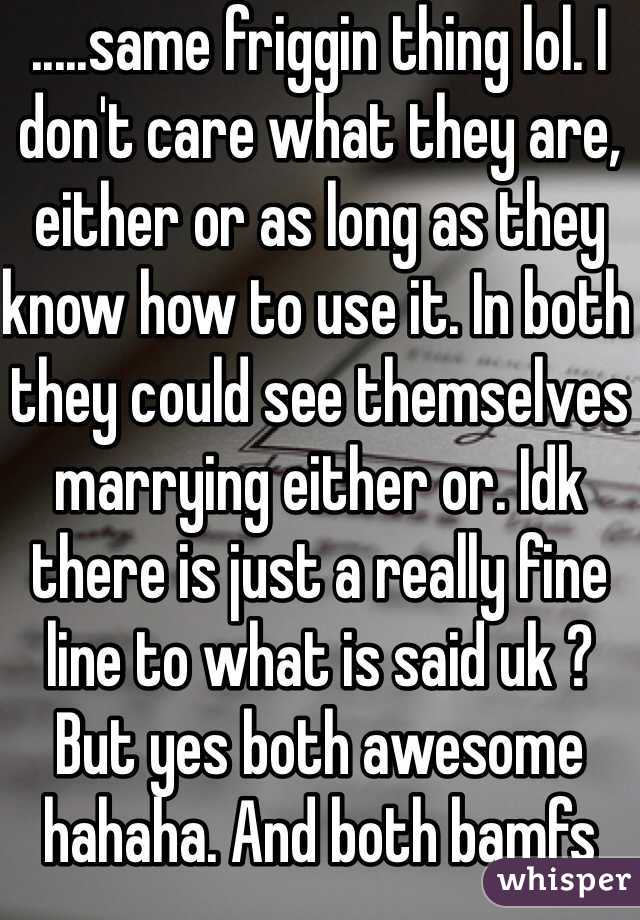 .....same friggin thing lol. I don't care what they are, either or as long as they know how to use it. In both they could see themselves marrying either or. Idk there is just a really fine line to what is said uk ? But yes both awesome hahaha. And both bamfs