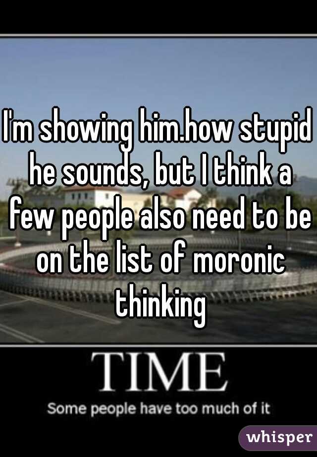 I'm showing him.how stupid he sounds, but I think a few people also need to be on the list of moronic thinking