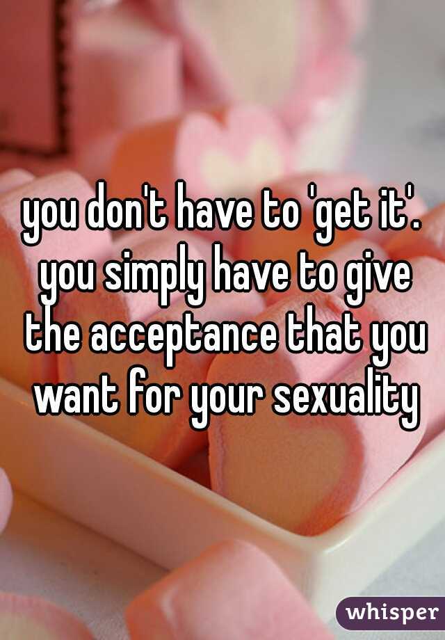 you don't have to 'get it'. you simply have to give the acceptance that you want for your sexuality