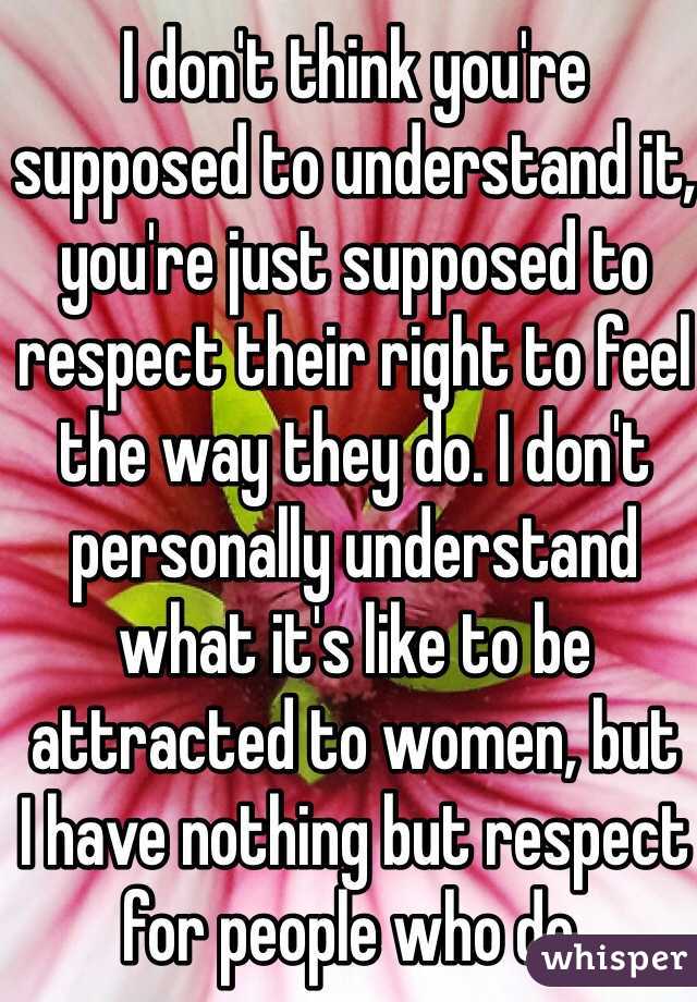 I don't think you're supposed to understand it, you're just supposed to respect their right to feel the way they do. I don't personally understand what it's like to be attracted to women, but 
I have nothing but respect for people who do.