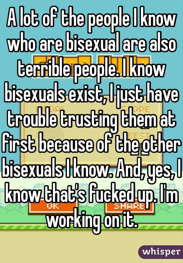 A lot of the people I know who are bisexual are also terrible people. I know bisexuals exist, I just have trouble trusting them at first because of the other bisexuals I know. And, yes, I know that's fucked up. I'm working on it. 
