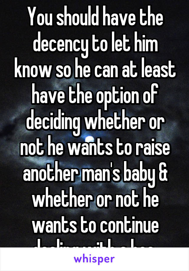 You should have the decency to let him know so he can at least have the option of deciding whether or not he wants to raise another man's baby & whether or not he wants to continue dealing with a hoe.