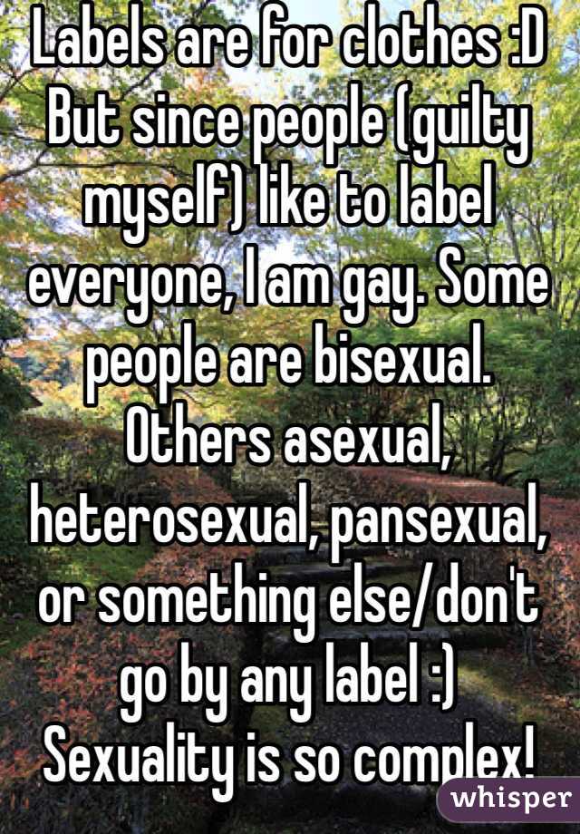 Labels are for clothes :D
But since people (guilty myself) like to label everyone, I am gay. Some people are bisexual. Others asexual, heterosexual, pansexual, or something else/don't go by any label :)
Sexuality is so complex! 