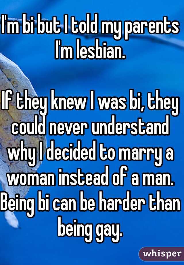 I'm bi but I told my parents I'm lesbian. 

If they knew I was bi, they could never understand why I decided to marry a woman instead of a man. 
Being bi can be harder than being gay. 
